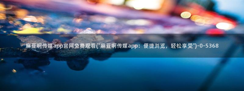 麻豆传媒官网打不开：麻豆啊传媒app官网免费观看(\